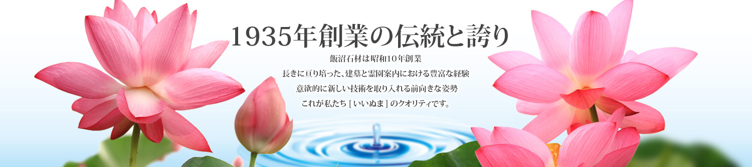 創業84年の伝統と誇り 飯沼石材は昭和10年創業長きに亘り培った、建墓と霊園案内おける豊富な経験  意欲的に新しい技術を取り入れる前向きな姿勢 これが私たち[いいぬま]のクオリティです。